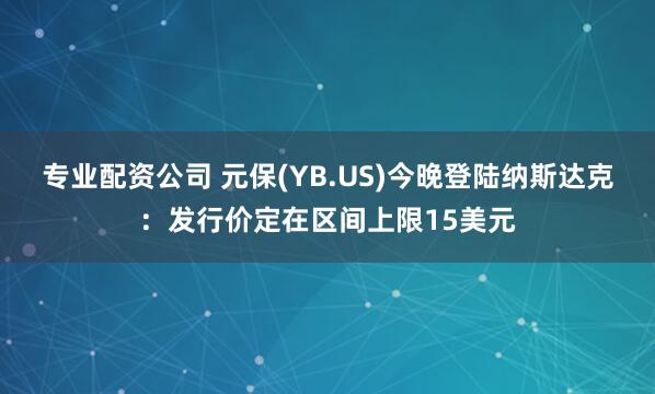 专业配资公司 元保(YB.US)今晚登陆纳斯达克：发行价定在区间上限15美元