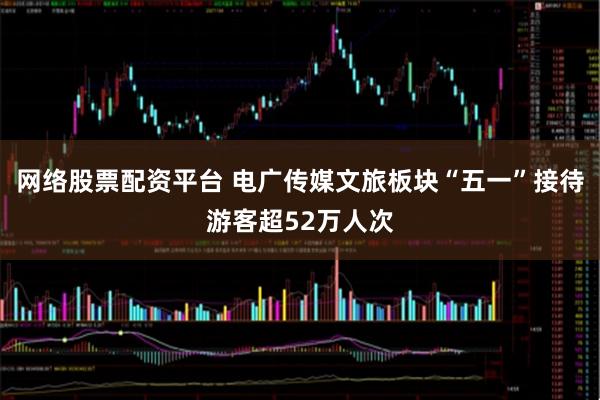 网络股票配资平台 电广传媒文旅板块“五一”接待游客超52万人次
