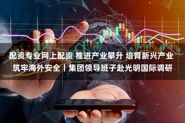 配资专业网上配资 推进产业攀升 培育新兴产业 筑牢海外安全丨集团领导班子赴光明国际调研