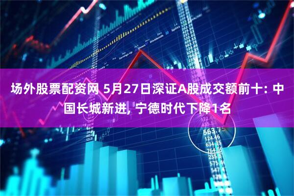 场外股票配资网 5月27日深证A股成交额前十: 中国长城新进, 宁德时代下降1名