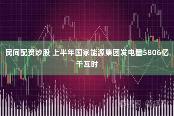 民间配资炒股 上半年国家能源集团发电量5806亿千瓦时