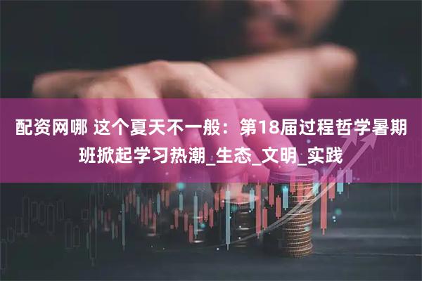 配资网哪 这个夏天不一般：第18届过程哲学暑期班掀起学习热潮_生态_文明_实践