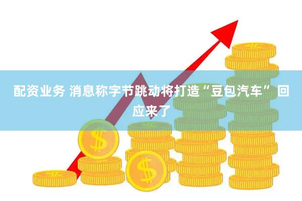 配资业务 消息称字节跳动将打造“豆包汽车” 回应来了