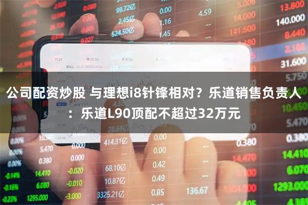 公司配资炒股 与理想i8针锋相对？乐道销售负责人：乐道L90顶配不超过32万元