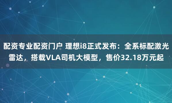 配资专业配资门户 理想i8正式发布：全系标配激光雷达，搭载VLA司机大模型，售价32.18万元起