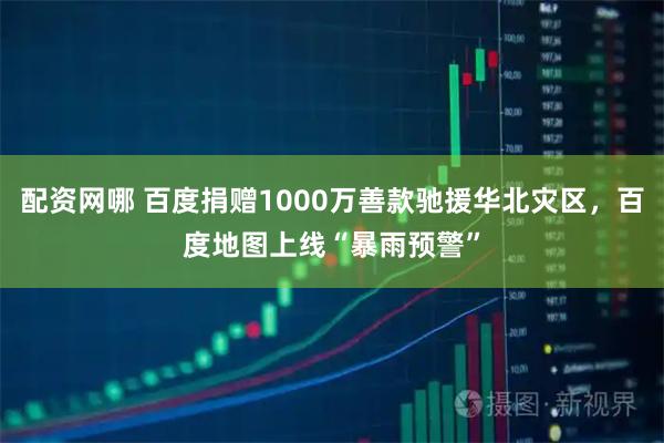 配资网哪 百度捐赠1000万善款驰援华北灾区，百度地图上线“暴雨预警”