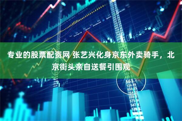 专业的股票配资网 张艺兴化身京东外卖骑手，北京街头亲自送餐引围观