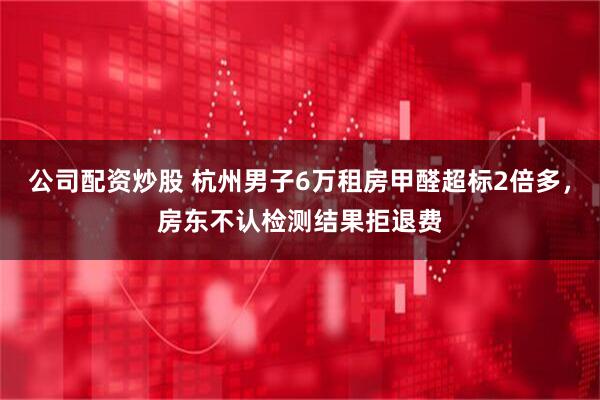 公司配资炒股 杭州男子6万租房甲醛超标2倍多，房东不认检测结果拒退费