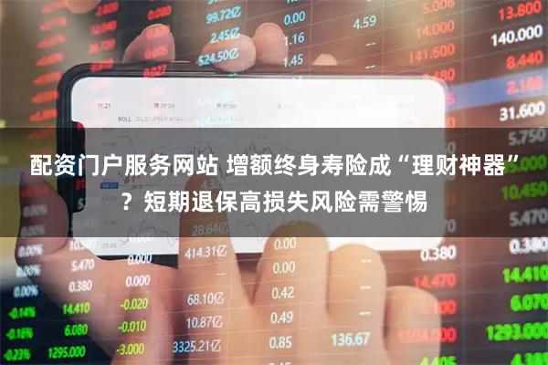 配资门户服务网站 增额终身寿险成“理财神器”？短期退保高损失风险需警惕