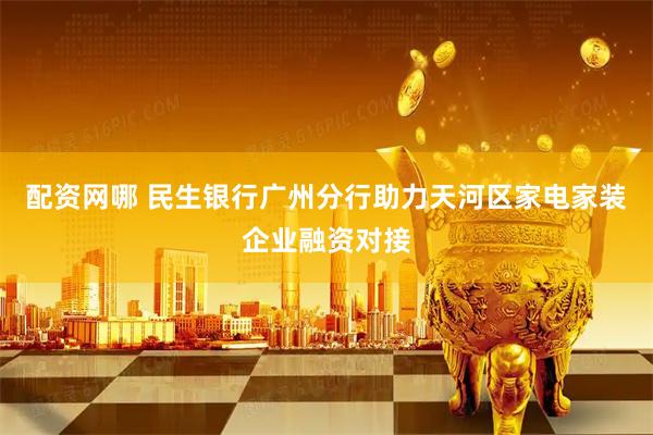 配资网哪 民生银行广州分行助力天河区家电家装企业融资对接
