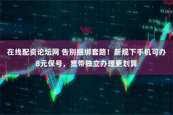 在线配资论坛网 告别捆绑套路！新规下手机可办8元保号，宽带独立办理更划算
