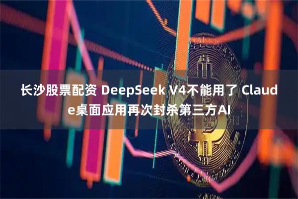 长沙股票配资 DeepSeek V4不能用了 Claude桌面应用再次封杀第三方AI