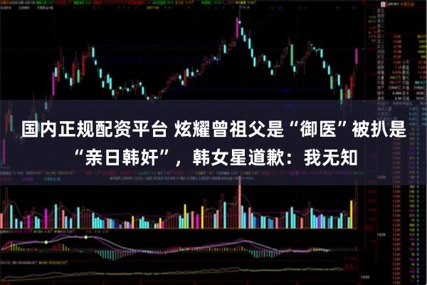 国内正规配资平台 炫耀曾祖父是“御医”被扒是“亲日韩奸”，韩女星道歉：我无知