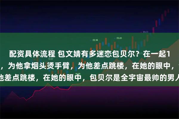 配资具体流程 包文婧有多迷恋包贝尔？在一起10年向包贝尔求婚40次，为他拿烟头烫手臂，为他差点跳楼，在她的眼中，包贝尔是全宇宙最帅的男人